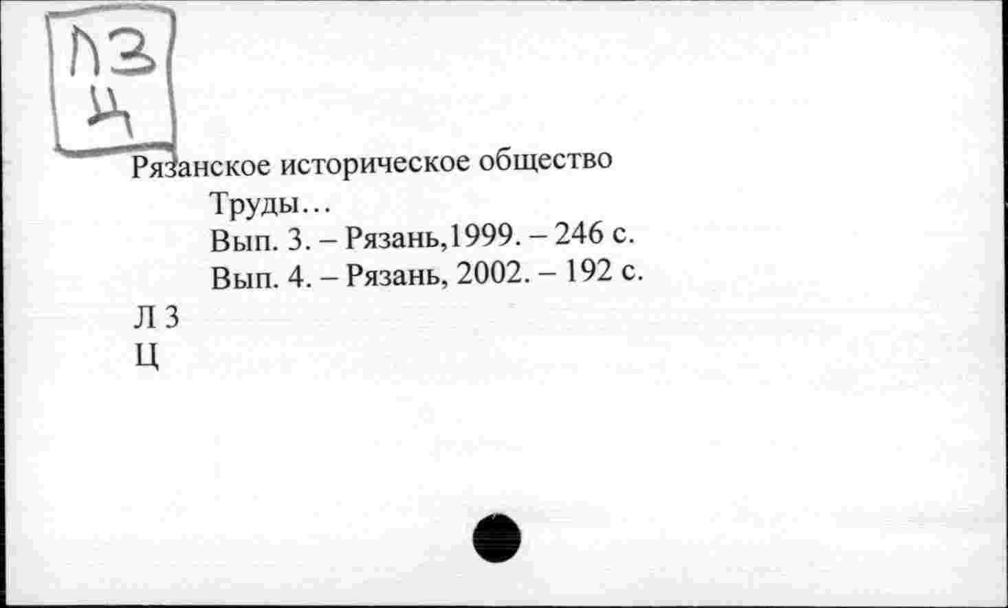 ﻿Рязанское историческое общество
Труды...
Вып. 3. - Рязань, 1999. - 246 с.
Вып. 4. - Рязань, 2002. - 192 с.
Л 3
ц